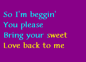 So I'm beggin'
You please

Bring your sweet
Love back to me