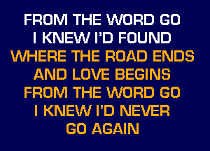 FROM THE WORD GO
I KNEW I'D FOUND
WHERE THE ROAD ENDS
AND LOVE BEGINS
FROM THE WORD GO
I KNEW I'D NEVER
GO AGAIN