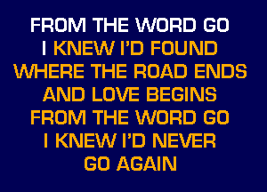 FROM THE WORD GO
I KNEW I'D FOUND
WHERE THE ROAD ENDS
AND LOVE BEGINS
FROM THE WORD GO
I KNEW I'D NEVER
GO AGAIN