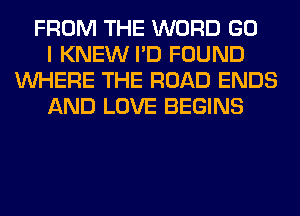 FROM THE WORD GO
I KNEW I'D FOUND
WHERE THE ROAD ENDS
AND LOVE BEGINS
