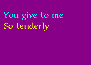 You give to me
So tenderly