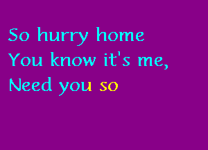 So hurry home
You know it's me,

Need you so