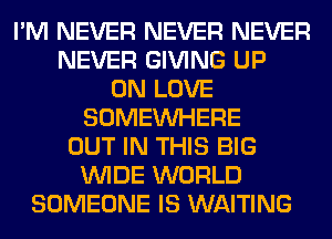 I'M NEVER NEVER NEVER
NEVER GIVING UP
ON LOVE
SOMEINHERE
OUT IN THIS BIG
WIDE WORLD
SOMEONE IS WAITING
