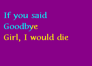 If you said
Goodbye

Girl, I would die