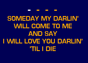 SOMEDAY MY DARLIN'
WILL COME TO ME
AND SAY
I WILL LOVE YOU DARLIN'
'TIL I DIE
