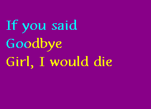 If you said
Goodbye

Girl, I would die