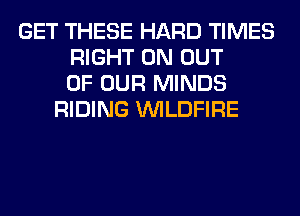 GET THESE HARD TIMES
RIGHT ON OUT
OF OUR MINDS
RIDING VVILDFIRE