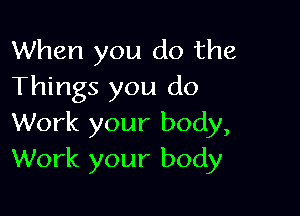 When you do the
Things you do

Work your body,
Work your body