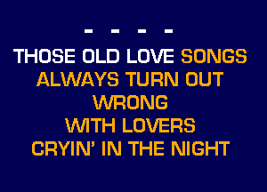 THOSE OLD LOVE SONGS
ALWAYS TURN OUT
WRONG
WITH LOVERS
CRYIN' IN THE NIGHT