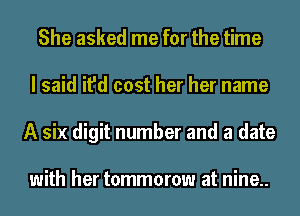 She asked me for the time
I said it'd cost her her name
A six digit number and a date

with her tommorow at nine..
