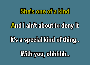She's one of a kind

And I ain't about to deny it

It's a special kind of thing..

With you, ohhhhh..