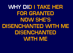 WHY DID I TAKE HER
FOR GRANTED
NOW SHE'S
DISENCHANTED WITH ME
DISENCHANTED
WITH ME