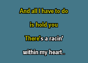 And all I have to do
is hold you

There's a racin'

within my heart.