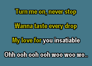 Turn me on, never stop

Wanna taste every drop

My love for you insatiable

Ohh ooh ooh ooh woo woo wo..