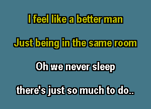 I feel like a better man
Just being in the same room

Oh we never sleep

there's just so much to do..