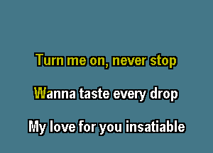 Turn me on, never stop

Wanna taste every drop

My love for you insatiable