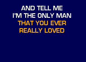 AND TELL ME
I'M THE ONLY MAN
THAT YOU EVER
REALLY LOVED