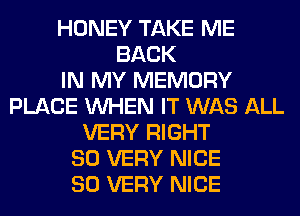 HONEY TAKE ME
BACK
IN MY MEMORY
PLACE WHEN IT WAS ALL
VERY RIGHT
SO VERY NICE
SO VERY NICE