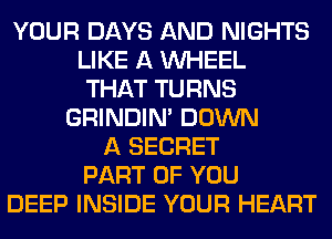 YOUR DAYS AND NIGHTS
LIKE A WHEEL
THAT TURNS
GRINDIM DOWN
A SECRET
PART OF YOU
DEEP INSIDE YOUR HEART