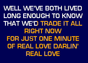 WELL WE'VE BOTH LIVED
LONG ENOUGH TO KNOW
THAT WE'D TRADE IT ALL
RIGHT NOW
FOR JUST ONE MINUTE
OF REAL LOVE DARLIN'
REAL LOVE