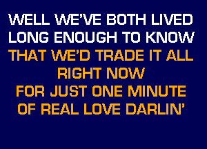 WELL WE'VE BOTH LIVED
LONG ENOUGH TO KNOW
THAT WE'D TRADE IT ALL
RIGHT NOW
FOR JUST ONE MINUTE
OF REAL LOVE DARLIN'