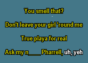 You smell that?

Don't leave your girl 'round me
True playa for real

Ask my n Pharrell, uh, yeh