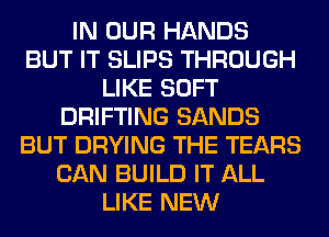 IN OUR HANDS
BUT IT SLIPS THROUGH
LIKE SOFT
DRIFTING SANDS
BUT DRYING THE TEARS
CAN BUILD IT ALL
LIKE NEW