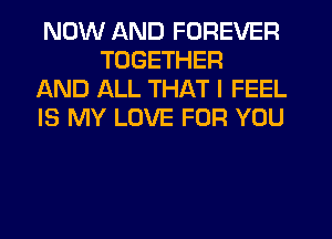 NOW AND FOREVER
TOGETHER

AND ALL THAT I FEEL

IS MY LOVE FOR YOU