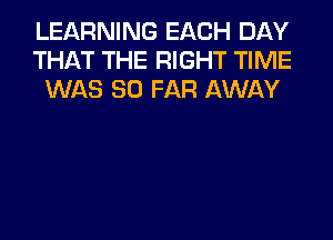 LEARNING EACH DAY
THAT THE RIGHT TIME
WAS SO FAR AWAY
