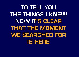 TO TELL YOU
THE THINGS I KNEW
NOW ITS CLEAR
THAT THE MOMENT
WE SEARCHED FOR
IS HERE