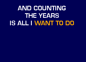 AND COUNTING
THE YEARS
IS ALL I WANT TO DO