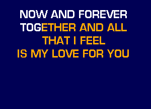 NOW AND FOREVER
TOGETHER AND ALL
THAT I FEEL
IS MY LOVE FOR YOU