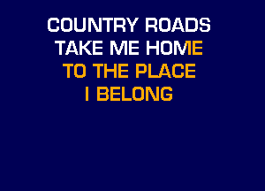 COUNTRY ROADS
TAKE ME HOME
TO THE PLACE
I BELONG