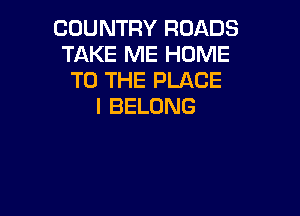 COUNTRY ROADS
TAKE ME HOME
TO THE PLACE
I BELONG