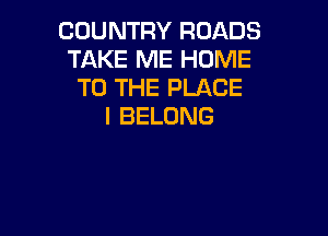 COUNTRY ROADS
TAKE ME HOME
TO THE PLACE
I BELONG