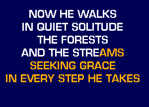 NOW HE WALKS
IN QUIET SOLITUDE
THE FORESTS
AND THE STREAMS
SEEKING GRACE
IN EVERY STEP HE TAKES