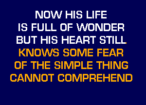NOW HIS LIFE
IS FULL OF WONDER
BUT HIS HEART STILL
KNOWS SOME FEAR
OF THE SIMPLE THING
CANNOT COMPREHEND