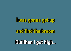 I was gonna get up

and find the broom

But then I got high..