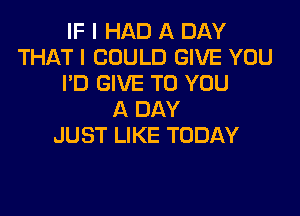 IF I HAD A DAY
THAT I COULD GIVE YOU
I'D GIVE TO YOU

A DAY
JUST LIKE TODAY