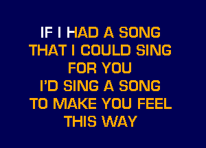 IF I HAD A SONG
THAT I COULD SING
FOR YOU
I'D SING A SONG
TO MAKE YOU FEEL
THIS WAY