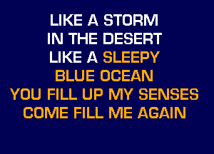 LIKE A STORM
IN THE DESERT
LIKE A SLEEPY
BLUE OCEAN
YOU FILL UP MY SENSES
COME FILL ME AGAIN
