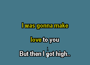 l was gonna make

love to you

But then I got high..