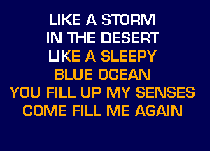 LIKE A STORM
IN THE DESERT
LIKE A SLEEPY
BLUE OCEAN
YOU FILL UP MY SENSES
COME FILL ME AGAIN