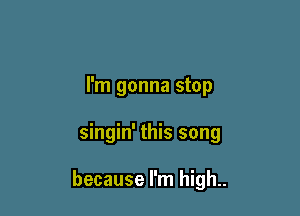 I'm gonna stop

singin' this song

because I'm high..