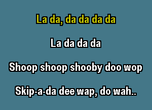 La da, da da da da
La da da da

Shoop shoop shooby doo wop

Skip-a-da dee wap, do wah..