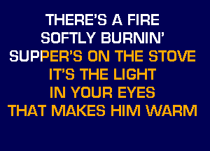 THERE'S A FIRE
SOFTLY BURNIN'
SUPPER'S ON THE STOVE
ITS THE LIGHT
IN YOUR EYES
THAT MAKES HIM WARM