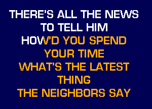 THERE'S ALL THE NEWS
TO TELL HIM
HOWD YOU SPEND
YOUR TIME
WHATS THE LATEST
THING
THE NEIGHBORS SAY