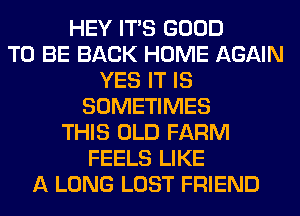 HEY ITS GOOD
TO BE BACK HOME AGAIN
YES IT IS
SOMETIMES
THIS OLD FARM
FEELS LIKE
A LONG LOST FRIEND