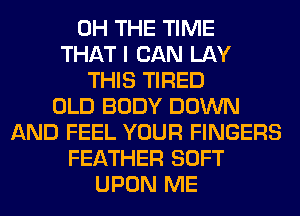 0H THE TIME
THAT I CAN LAY
THIS TIRED
OLD BODY DOWN
AND FEEL YOUR FINGERS
FEATHER SOFT
UPON ME