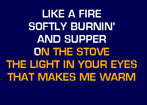 LIKE A FIRE
SOFTLY BURNIN'
AND SUPPER
ON THE STOVE
THE LIGHT IN YOUR EYES
THAT MAKES ME WARM